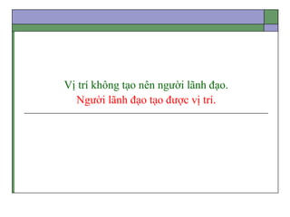 Vị trí không tạo nên người lãnh đạo.
Người lãnh đạo tạo được vị trí.
 
