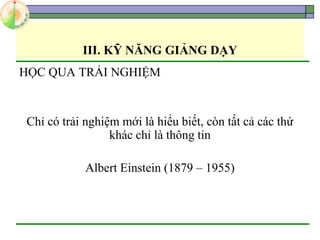 III. KỸ NĂNG GIẢNG DẠY
HỌC QUA TRẢI NGHIỆM
Chỉ có trải nghiệm mới là hiểu biết, còn tất cả các thứ
khác chỉ là thông tin
Albert Einstein (1879 – 1955)
 