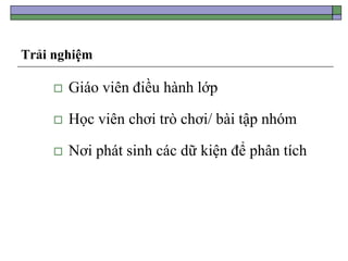 Trải nghiệm
 Giáo viên điều hành lớp
 Học viên chơi trò chơi/ bài tập nhóm
 Nơi phát sinh các dữ kiện để phân tích
 