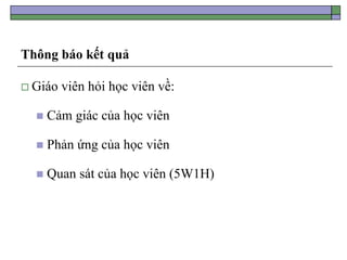 Thông báo kết quả
 Giáo viên hỏi học viên về:
 Cảm giác của học viên
 Phản ứng của học viên
 Quan sát của học viên (5W1H)
 