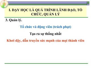 I. DẠY HỌC LÀ QUÁ TRÌNH LÃNH ĐẠO, TỔ
CHỨC, QUẢN LÝ
3. Quản lý.
Tổ chức và động viên (trách phạt)
Tạo ra sự thống nhất
Khơi dậy, dẫn truyền sức mạnh của mọi thành viên
 