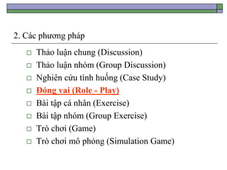 2. Các phương pháp
 Thảo luận chung (Discussion)
 Thảo luận nhóm (Group Discussion)
 Nghiên cứu tình huống (Case Study)
 Đóng vai (Role - Play)
 Bài tập cá nhân (Exercise)
 Bài tập nhóm (Group Exercise)
 Trò chơi (Game)
 Trò chơi mô phỏng (Simulation Game)
 