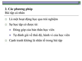 2. Các phương pháp
Bài tập cá nhân
 Là một hoạt động học qua trải nghiệm
 Sự học tập có được từ:
 Đóng góp của bản thân học viên
 Tự đánh giá về thái độ, hành vi của học viên
 Cạnh tranh không là nhân tố trong bài tập
 