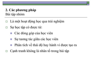 2. Các phương pháp
Bài tập nhóm
 Là một hoạt động học qua trải nghiệm
 Sự học tập có được từ:
 Các đóng góp của học viên
 Sự tương tác giữa các học viên
 Phân tích về thái độ hay hành vi được tạo ra
 Cạnh tranh không là nhân tố trong bài tập
 
