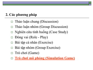 2. Các phương pháp
 Thảo luận chung (Discussion)
 Thảo luận nhóm (Group Discussion)
 Nghiên cứu tình huống (Case Study)
 Đóng vai (Role - Play)
 Bài tập cá nhân (Exercise)
 Bài tập nhóm (Group Exercise)
 Trò chơi (Game)
 Trò chơi mô phỏng (Simulation Game)
 