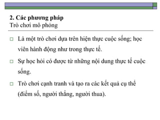 2. Các phương pháp
Trò chơi mô phỏng
 Là một trò chơi dựa trên hiện thực cuộc sống; học
viên hành động như trong thực tế.
 Sự học hỏi có được từ những nội dung thực tế cuộc
sống.
 Trò chơi cạnh tranh và tạo ra các kết quả cụ thể
(điểm số, người thắng, người thua).
 