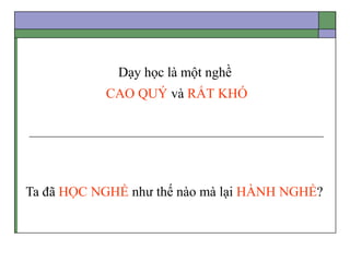 Dạy học là một nghề
CAO QUÝ và RẤT KHÓ
Ta đã HỌC NGHỀ như thế nào mà lại HÀNH NGHỀ?
 