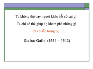 Ta không thể dạy người khác bất cứ cái gì.
Ta chỉ có thể giúp họ khám phá những gì
đã có sẵn trong họ.
Galileo Galilei (1564 – 1642)
 