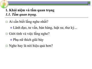 1. Khái niệm và tầm quan trọng
1.1. Tầm quan trọng.
 Ai cần biết lắng nghe nhất?
 Lãnh đạo, tư vấn, bán hàng, luật sư, thư ký...
 Giới tính và việc lắng nghe?
 Phụ nữ thích giãi bày
 Nghe hay là nói hiệu quả hơn?
 