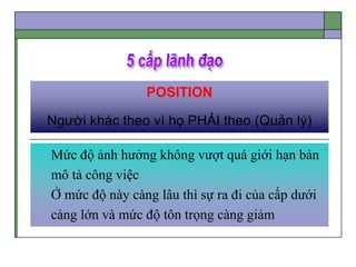 POSITION
Người khác theo vì họ PHẢI theo (Quản lý)
Mức độ ảnh hưởng không vượt quá giới hạn bản
mô tả công việc
Ở mức độ này càng lâu thì sự ra đi của cấp dưới
càng lớn và mức độ tôn trọng càng giảm
 