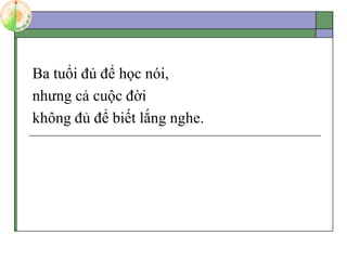 Ba tuổi đủ để học nói,
nhưng cả cuộc đời
không đủ để biết lắng nghe.
 