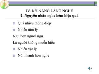 IV. KỸ NĂNG LẮNG NGHE
2. Nguyên nhân nghe kém hiệu quả
 Quá nhiều thông điệp
 Nhiễu tâm lý
Ngu hơn người ngu
Là người không muốn hiểu
 Nhiễu vật lý
 Nói nhanh hơn nghe
 