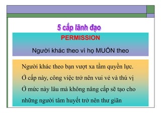 PERMISSION
Người khác theo vì họ MUỐN theo
Người khác theo bạn vượt xa tầm quyền lực.
Ở cấp này, công việc trở nên vui vẻ và thú vị
Ở mức này lâu mà không nâng cấp sẽ tạo cho
những người tâm huyết trở nên thư giãn
 