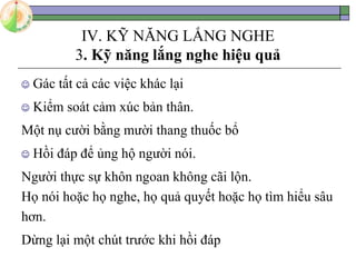 IV. KỸ NĂNG LẮNG NGHE
3. Kỹ năng lắng nghe hiệu quả
 Gác tất cả các việc khác lại
 Kiểm soát cảm xúc bản thân.
Một nụ cười bằng mười thang thuốc bổ
 Hồi đáp để ủng hộ người nói.
Người thực sự khôn ngoan không cãi lộn.
Họ nói hoặc họ nghe, họ quả quyết hoặc họ tìm hiểu sâu
hơn.
Dừng lại một chút trước khi hồi đáp
 