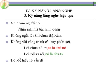 IV. KỸ NĂNG LẮNG NGHE
3. Kỹ năng lắng nghe hiệu quả
 Nhìn vào người nói
Nhìn mặt mà bắt hình dong
 Không ngắt lời khi chưa thật cần.
 Không vội vàng tranh cãi hay phán xét.
Lời chưa nói ra,ta là chủ nó
Lời nói ra rồi,nó là chủ ta
 Hỏi để hiểu rõ vấn đề
 