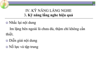 IV. KỸ NĂNG LẮNG NGHE
3. Kỹ năng lắng nghe hiệu quả
 Nhắc lại nội dung
Im lặng bên ngoài là chưa đủ, thậm chí không cần
thiết.
 Diễn giải nội dung
 Nỗ lực và tập trung
 