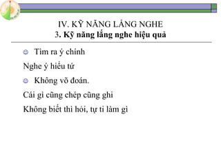 IV. KỸ NĂNG LẮNG NGHE
3. Kỹ năng lắng nghe hiệu quả
 Tìm ra ý chính
Nghe ý hiểu tứ
 Không võ đoán.
Cái gì cũng chép cũng ghi
Không biết thì hỏi, tự ti làm gì
 