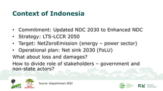 Context of Indonesia
• Commitment: Updated NDC 2030 to Enhanced NDC
• Strategy: LTS-LCCR 2050
• Target: NetZeroEmission (energy – power sector)
• Operational plan: Net sink 2030 (FoLU)
What about loss and damages?
How to divide role of stakeholders – government and
non-state actors?
Source: Soejachmoen 2022
 