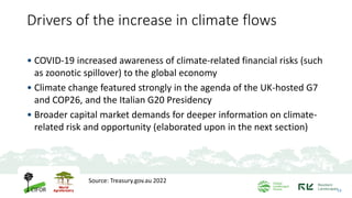 Drivers of the increase in climate flows
• COVID-19 increased awareness of climate-related financial risks (such
as zoonotic spillover) to the global economy
• Climate change featured strongly in the agenda of the UK-hosted G7
and COP26, and the Italian G20 Presidency
• Broader capital market demands for deeper information on climate-
related risk and opportunity (elaborated upon in the next section)
13
Source: Treasury.gov.au 2022
 