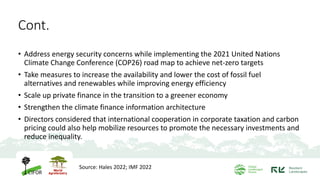 • Address energy security concerns while implementing the 2021 United Nations
Climate Change Conference (COP26) road map to achieve net-zero targets
• Take measures to increase the availability and lower the cost of fossil fuel
alternatives and renewables while improving energy efficiency
• Scale up private finance in the transition to a greener economy
• Strengthen the climate finance information architecture
• Directors considered that international cooperation in corporate taxation and carbon
pricing could also help mobilize resources to promote the necessary investments and
reduce inequality.
Source: Hales 2022; IMF 2022
Cont.
 