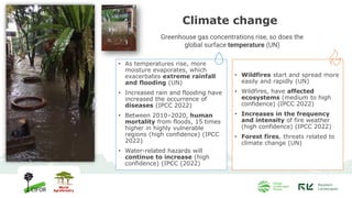 Climate change
• As temperatures rise, more
moisture evaporates, which
exacerbates extreme rainfall
and flooding (UN)
• Increased rain and flooding have
increased the occurrence of
diseases (IPCC 2022)
• Between 2010–2020, human
mortality from floods, 15 times
higher in highly vulnerable
regions (high confidence) (IPCC
2022)
• Water-related hazards will
continue to increase (high
confidence) (IPCC (2022)
• Wildfires start and spread more
easily and rapidly (UN)
• Wildfires, have affected
ecosystems (medium to high
confidence) (IPCC 2022)
• Increases in the frequency
and intensity of fire weather
(high confidence) (IPCC 2022)
• Forest fires, threats related to
climate change (UN)
Greenhouse gas concentrations rise, so does the
global surface temperature (UN)
 