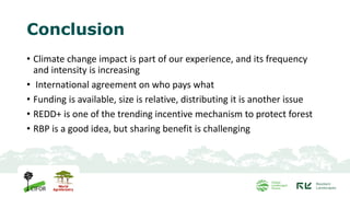 Conclusion
• Climate change impact is part of our experience, and its frequency
and intensity is increasing
• International agreement on who pays what
• Funding is available, size is relative, distributing it is another issue
• REDD+ is one of the trending incentive mechanism to protect forest
• RBP is a good idea, but sharing benefit is challenging
 