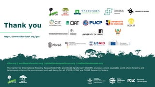 cifor.org | worldagroforestry.org | globallandscapesforum.org | resilientlandscapes.org
The Center for International Forestry Research (CIFOR) and World Agroforestry (ICRAF) envision a more equitable world where forestry and
landscapes enhance the environment and well-being for all. CIFOR–ICRAF are CGIAR Research Centers.
https://www.cifor-icraf.org/gcs
Thank you
 