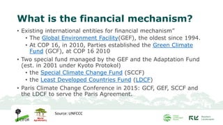 What is the financial mechanism?
• Existing international entities for financial mechanism”
• The Global Environment Facility(GEF), the oldest since 1994.
• At COP 16, in 2010, Parties established the Green Climate
Fund (GCF), at COP 16 2010
• Two special fund managed by the GEF and the Adaptation Fund
(est. in 2001 under Kyoto Protokol)
• the Special Climate Change Fund (SCCF)
• the Least Developed Countries Fund (LDCF)
• Paris Climate Change Conference in 2015: GCF, GEF, SCCF and
the LDCF to serve the Paris Agreement.
Source: UNFCCC
 