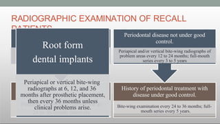 RADIOGRAPHIC EXAMINATION OF RECALL
PATIENTS
Clinical caries and no high-risk factors
for caries.
Posterior bite-wing examination at
24 to 36-month intervals.
Clinical caries or high-risk
factors for caries
Posterior bite-wing examination at
12 to 18-month intervals.
History of periodontal treatment with
disease under good control.
Bite-wing examination every 24 to 36 months; full-
mouth series every 5 years.
Periodontal disease not under good
control.
Periapical and/or vertical bite-wing radiographs of
problem areas every 12 to 24 months; full-mouth
series every 3 to 5 years
Root form
dental implants
Periapical or vertical bite-wing
radiographs at 6, 12, and 36
months after prosthetic placement,
then every 36 months unless
clinical problems arise.
 