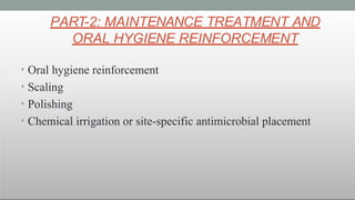 PART-2: MAINTENANCE TREATMENT AND
ORAL HYGIENE REINFORCEMENT
• Oral hygiene reinforcement
• Scaling
• Polishing
• Chemical irrigation or site-specific antimicrobial placement
 