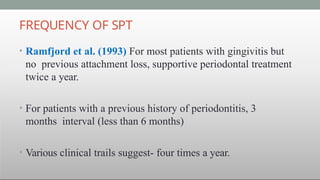 FREQUENCY OF SPT
• Ramfjord et al. (1993) For most patients with gingivitis but
no previous attachment loss, supportive periodontal treatment
twice a year.
• For patients with a previous history of periodontitis, 3
months interval (less than 6 months)
• Various clinical trails suggest- four times a year.
 