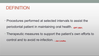 DEFINITION
• Procedures performed at selected intervals to assist the
periodontal patient in maintaining oral health. -GPT 2001.
• Therapeutic measures to support the patient’s own efforts to
control and to avoid re infection.
‐ - Jan Lindhe.
 