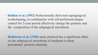 • Dahlen et al. (1992) Professionally delivered supragingival
toothcleaning, in combination with self-performed plaque
control for 2-year period effectively change the quantity and
the composition of the subgingival microbiota
• Hellstrom et al. (1996) same protocol has a significant effect
on the subgingival microbiota of moderate to deep
periodontal pockets clinically.
 