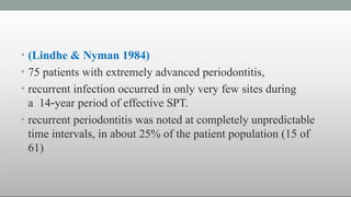 • (Lindhe & Nyman 1984)
• 75 patients with extremely advanced periodontitis,
• recurrent infection occurred in only very few sites during
a 14‐year period of effective SPT.
• recurrent periodontitis was noted at completely unpredictable
time intervals, in about 25% of the patient population (15 of
61)
 
