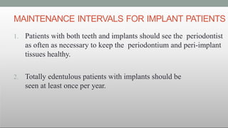 MAINTENANCE INTERVALS FOR IMPLANT PATIENTS
1. Patients with both teeth and implants should see the periodontist
as often as necessary to keep the periodontium and peri-implant
tissues healthy.
2. Totally edentulous patients with implants should be
seen at least once per year.
 