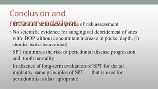 Conclusion and
recommendations
• SPT should be based on profile of risk assessment
• No scientific evidence for subgingival debridement of sites
with BOP without concomitant increase in pocket depth. (it
should better be avoided)
• SPT minimizes the risk of periodontal disease progression
and tooth mortality
• In absence of long-term evaluation of SPT for dental
implants, same principles of SPT that is used for
periodontitis is also apropriate
 