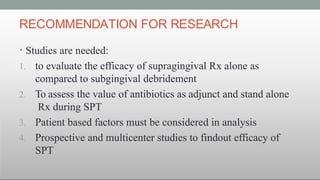 RECOMMENDATION FOR RESEARCH
• Studies are needed:
1. to evaluate the efficacy of supragingival Rx alone as
compared to subgingival debridement
2. To assess the value of antibiotics as adjunct and stand alone
Rx during SPT
3. Patient based factors must be considered in analysis
4. Prospective and multicenter studies to findout efficacy of
SPT
 