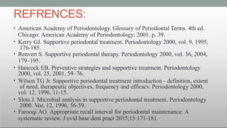 REFRENCES:
• American Academy of Periodontology. Glossary of Periodontal Terms. 4th ed.
Chicago: American Academy of Periodontology; 2001. p. 39.
• Kerry GJ. Supportive periodontal treatment. Periodontology 2000, vol. 9, 1995,
176-185.
• Renvert S. Supportive periodontal therapy. Periodontology 2000, vol. 36, 2004,
179–195.
• Hancock EB. Preventive strategies and supportive treatment. Periodontology
2000, vol. 25, 2001, 59–76.
• Wilson TG Jr. Supportive periodontal treatment introduction - definition, extent
of need, therapeutic objectives, frequency and efficacv. Periodontology 2000,
vol. 12, 1996, 11-15.
• Slots J. Microbial analysis in supportive periodontal treatment. Periodontology
2000. Voz. 12, 1996, 56-59.
• Farooqi AO. Appropriate recall interval for periodontal maintenance: A
systematic review. J evid base dent pract 2015;15:171-181.
 