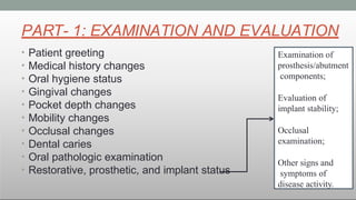 PART- 1: EXAMINATION AND EVALUATION
• Patient greeting
• Medical history changes
• Oral hygiene status
• Gingival changes
• Pocket depth changes
• Mobility changes
• Occlusal changes
• Dental caries
• Oral pathologic examination
• Restorative, prosthetic, and implant status
Examination of
prosthesis/abutment
components;
Evaluation of
implant stability;
Occlusal
examination;
Other signs and
symptoms of
disease activity.
 