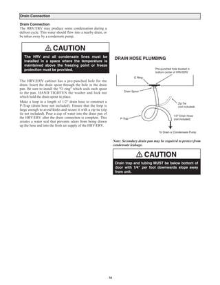 Drain Connection

Drain Connection
The HRV/ERV may produce some condensation during a
defrost cycle. This water should flow into a nearby drain, or
be taken away by a condensate pump.


                       CAUTION
   The HRV and all condensate lines must be
                                                                      DRAIN HOSE PLUMBING
   installed in a space where the temperature is
   maintained above the freezing point or freeze
   protection must be provided.                                                                  Pre-punched hole located in
                                                                                                 bottom center of HRV/ERV


The HRV/ERV cabinet has a pre-punched hole for the
                                                                                   O Ring

drain. Insert the drain spout through the hole in the drain
pan. Be sure to install the "O ring" which seals each spout
to the pan. HAND TIGHTEN the washer and lock nut                            Drain Spout

which hold the drain spout in place.
Make a loop in a length of 1/2" drain hose to construct a
P-Trap (drain hose not included). Ensure that the loop is
                                                                                                                  Zip Tie

large enough to avoid kinks and secure it with a zip tie (zip
                                                                                                                  (not included)

tie not included). Pour a cup of water into the drain pan of
the HRV/ERV after the drain connection is complete. This
                                                                                                               1/2" Drain Hose

creates a water seal that prevents odors from being drawn
                                                                         P-Trap                                (not included)

up the hose and into the fresh air supply of the HRV/ERV.
                                                                                                   To Drain or Condensate Pump


                                                                       ote: Secondary drain pan may be required to protect from
                                                                     condensate leakage.


                                                                                            CAUTION
                                                                      Drain trap and tubing MUST be below bottom of
                                                                      door with 1/4" per foot downwards slope away
                                                                      from unit.




                                                                16
 