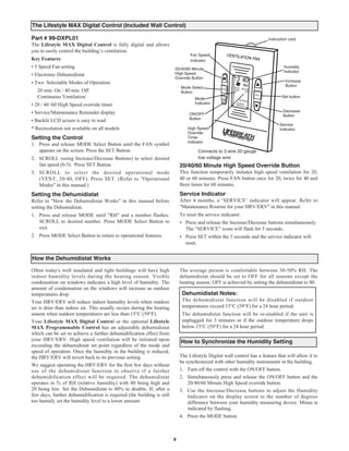 The Lifestyle MAX Digital Control (Included Wall Control)

Part # 99-DXPL01
The Lifestyle MAX Digital Control is fully digital and allows
                                                                                                                         Instruction card

you to easily control the building’s ventilation.
Key Features
                                                                                 Fan Speed

• 5 Speed Fan setting
                                                                                 Indicator
                                                                                                                                  Humidity
• Electronic Dehumidistat
                                                                        20/40/60 Minute
                                                                        High Speed                                                Indicator

• Two Selectable Modes of Operation
                                                                        Override Button
                                                                                                                                  Increase

   20 min. On / 40 min. Off
                                                                            Mode Select                                           Button

   Continuous Ventilation
                                                                            Button
                                                                                                                                Set button

• 20 / 40 /60 High Speed override timer
                                                                                   Mode
                                                                                   Indicator

• Service/Maintenance Reminder display                                                                                           Decrease

• Backlit LCD screen is easy to read
                                                                                ON/OFF                                           Button
                                                                                Button

* Recirculation not available on all models
                                                                                                                               Service
                                                                                High Speed                                     Indicator
                                                                                Override
Setting the Control                                                             Timer
1. Press and release MODE Select Button until the FAN symbol                    Indicator

   appears on the screen. Press the SET Button.                                      Connects to 3 wire 20 gauge
2. SCROLL (using Increase/Decrease Buttons) to select desired                        low voltage wire
   fan speed (0-5). Press SET Button.                                       20/40/60 Minute High Speed Override Button
3. SCROLL to select the desired operational mode                            This function temporarily initiates high speed ventilation for 20,
   (VENT, 20/40, OFF). Press SET. (Refer to "Operational                    40 or 60 minutes. Press FAN button once for 20, twice for 40 and
   Modes" in this manual.)                                                  three times for 60 minutes.
Setting the Dehumidistat                                                    Service Indicator
Refer to "How the Dehumidistat Works" in this manual before                 After 4 months, a ‘SERVICE’ indicator will appear. Refer to
setting the Dehumidistat.                                                   "Maintenance Routine for your HRV/ERV" in this manual.
1. Press and release MODE until "RH" and a number flashes.                  To reset the service indicator:
   SCROLL to desired number. Press MODE Select Button to                    • Press and release the Increase/Decrease buttons simultaneously.
   exit.                                                                      The “SERVICE” icons will flash for 5 seconds..
2. Press MODE Select Button to return to operational features.              • Press SET within the 5 seconds and the service indicator will
                                                                              reset.


How the Dehumidistat Works

Often today's well insulated and tight buildings will have high             The average person is comfortable between 30-50% RH. The
indoor humidity levels during the heating season. Visible                   dehumidistat should be set to OFF for all seasons except the
condensation on windows indicates a high level of humidity. The             heating season. OFF is achieved by setting the dehumidistat to 80.
amount of condensation on the windows will increase as outdoor
temperatures drop.                                                           Dehumidistat Notes:
Your HRV/ERV will reduce indoor humidity levels when outdoor                 The dehumidistat function will be disabled if outdoor
air is drier than indoor air. This usually occurs during the heating         temperatures exceed 15°C (59°F) for a 24 hour period.
season when outdoor temperatures are less than 15°C (59°F).                  The dehumidistat function will be re-enabled if the unit is
Your Lifestyle MAX Digital Control or the optional Lifestyle                 unplugged for 3 minutes or if the outdoor temperature drops
MAX Programmable Control has an adjustable dehumidistat                      below 15°C (59°F) for a 24 hour period.
which can be set to achieve a further dehumidification effect from
your HRV/ERV. High speed ventilation will be initiated upon
exceeding the dehumidistat set point regardless of the mode and
                                                                            How to Synchronize the Humidity Setting
speed of operation. Once the humidity in the building is reduced,
the HRV/ERV will revert back to its previous setting.                       The Lifestyle Digital wall control has a feature that will allow it to
                                                                            be synchronized with other humidity instruments in the building.
We suggest operating the HRV/ERV for the first few days without
use of the dehumidistat function to observe if a further                    1. Turn off the control with the ON/OFF button.
dehumidification effect will be required. The dehumidistat                  2. Simultaneously press and release the ON/OFF button and the
operates in % of RH (relative humidity) with 80 being high and                  20/40/60 Minute High Speed override button.
20 being low. Set the Dehumidistat to 80% to disable. If, after a           3. Use the Increase/Decrease buttons to adjust the Humidity
few days, further dehumidification is required (the building is still           Indicator on the display screen to the number of degrees
too humid), set the humidity level to a lower amount.                           difference between your humidity measuring device. Minus is
                                                                                indicated by flashing.
                                                                            4. Press the MODE button.



                                                                        9
 