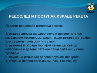 Предлог редоследа склапања рекета:
1. резање делова од шперплоче и дрвене летвице
резбарском тестерицом; ради лакшег резања материјал
који се реже причврстити у стегу;
2. равнање и обрада турпијом ивица делова од
шперплоче и дрвене летвице причвршћених у стегу
турпијом;
3. брушење (глачање) делова брусним папиром;
4. спајање делова лепљењем (поз. 1 са поз. 2);
РЕДОСЛЕД И ПОСТУПАК ИЗРАДЕ РЕКЕТА
 