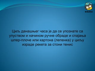 Циљ данашњег часа је да се упознате са
упуством и начином ручне обраде и спајања
шпер-плоче или картона (лепенка) у циљу
израде рекета за стони тенис
 