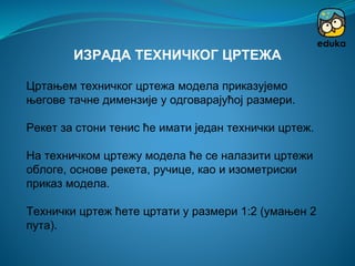 Цртањем техничког цртежа модела приказујемо
његове тачне димензије у одговарајућој размери.
Рекет за стони тенис ће имати један технички цртеж.
На техничком цртежу модела ће се налазити цртежи
облоге, основе рекета, ручице, као и изометриски
приказ модела.
Технички цртеж ћете цртати у размери 1:2 (умањен 2
пута).
ИЗРАДА ТЕХНИЧКОГ ЦРТЕЖА
 