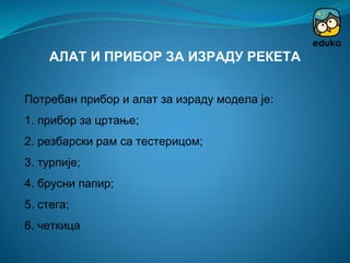 Потребан прибор и алат за израду модела је:
1. прибор за цртање;
2. резбарски рам са тестерицом;
3. турпије;
4. брусни папир;
5. стега;
6. четкица
АЛАТ И ПРИБОР ЗА ИЗРАДУ РЕКЕТА
 