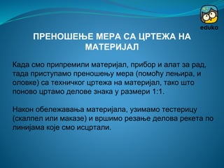 Када смо припремили материјал, прибор и алат за рад,
тада приступамо преношењу мера (помоћу лењира, и
оловке) са техничког цртежа на материјал, тако што
поново цртамо делове знака у размери 1:1.
Након обележавања материјала, узимамо тестерицу
(скалпел или маказе) и вршимо резање делова рекета по
линијама које смо исцртали.
ПРЕНОШЕЊЕ МЕРА СА ЦРТЕЖА НА
МАТЕРИЈАЛ
 