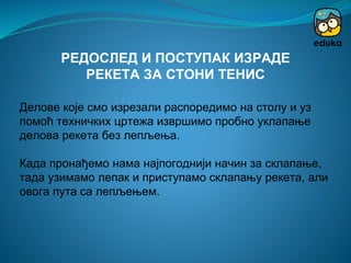 Делове које смо изрезали распоредимо на столу и уз
помоћ техничких цртежа извршимо пробно уклапање
делова рекета без лепљења.
Када пронађемо нама најпогоднији начин за склапање,
тада узимамо лепак и приступамо склапању рекета, али
овога пута са лепљењем.
РЕДОСЛЕД И ПОСТУПАК ИЗРАДЕ
РЕКЕТА ЗА СТОНИ ТЕНИС
 