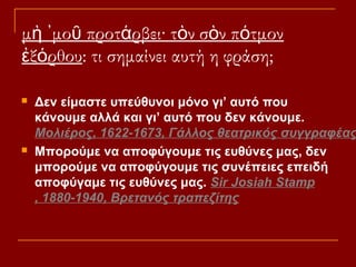 μὴ ᾽μοῦ προτάρβει· τὸν σὸν πότμον
ἐξόρθου: τι σημαίνει αυτή η φράση;




Δεν είμαστε υπεύθυνοι μόνο γι’ αυτό που
κάνουμε αλλά και γι’ αυτό που δεν κάνουμε.
Μολιέρος, 1622-1673, Γάλλος θεατρικός συγγραφέας
Μπορούμε να αποφύγουμε τις ευθύνες μας, δεν
μπορούμε να αποφύγουμε τις συνέπειες επειδή
αποφύγαμε τις ευθύνες μας. Sir Josiah Stamp
, 1880-1940, Βρετανός τραπεζίτης

 