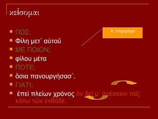 κείσομαι









Α΄ επιχείρημα
ΠΩΣ;
Φίλη μετ᾽ αὐτοῦ
ΜΕ ΠΟΙΟΝ;
φίλου μέτα
ΠΟΤΕ;
ὅσια πανουργήσασ᾽.
ΓΙΑΤΙ;
ἐπεὶ πλείων χρόνος ὃν δεῖ μ᾽ ἀρέσκειν τοῖς
κάτω τῶν ἐνθάδε.

 