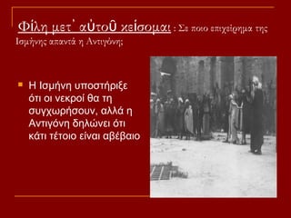 Φίλη μετ᾽ αὐτοῦ κείσομαι : Σε ποιο επιχείρημα της
Ισμήνης απαντά η Αντιγόνη;



Η Ισμήνη υποστήριξε
ότι οι νεκροί θα τη
συγχωρήσουν, αλλά η
Αντιγόνη δηλώνει ότι
κάτι τέτοιο είναι αβέβαιο

 